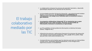 El trabajo
colaborativo
mediado por
las TIC
• La colaboración enriquece los procesos de aprender haciendo y desarrolla
aprendizajes basados en los intereses de los alumnos.
• Las tecnologías permiten formas de interacción , que anteriormente estaban
ligadas a la co-presencia. Las TIC potencian las posibilidades de
comunicación y de trabajo entre individuos que se encuentran incluso a
gran distancia.
• Los proyectos colaborativos integrando TIC se caracterizan por su gran
potencial para crear redes humanas, favorecer el intercambio de
información y fomentar la enseñanza y el aprendizaje.
• Las TIC posibilitan el intercambio de información en distintos formatos
(textos- imágenes-etc.)
• Utilización de entornos y aplicaciones favorecen los procesos de interacción
y de solución conjunta de los problemas: wikis, google drive, padlet, blogs
que permiten varios administradores, etc.
• Incorpora formas comunicativas que los alumnos usan para sus intercambios
sociales (chat / whatsapp/ Skype/Facebook/etc.) Crea sinergia entre
experiencia escolar y la cotidianidad
 