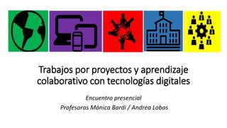 Trabajos por proyectos y aprendizaje
colaborativo con tecnologías digitales
Encuentro presencial
Profesoras Mónica Bardi / Andrea Lobos
 