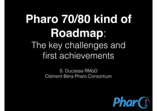 Pharo 70/80 kind of
Roadmap:
The key challenges and
ﬁrst achievements
S. Ducasse RMoD
Clément Béra Pharo Consortium
 