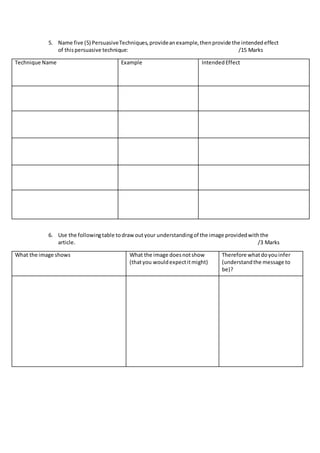 5. Name five (5) PersuasiveTechniques,provideanexample,thenprovide the intendedeffect
of thispersuasive technique: /15 Marks
Technique Name Example IntendedEffect
6. Use the followingtable todrawoutyour understandingof the image providedwiththe
article. /3 Marks
What the image shows What the image doesnotshow
(thatyou wouldexpectitmight)
Therefore whatdoyouinfer
(understandthe message to
be)?
 