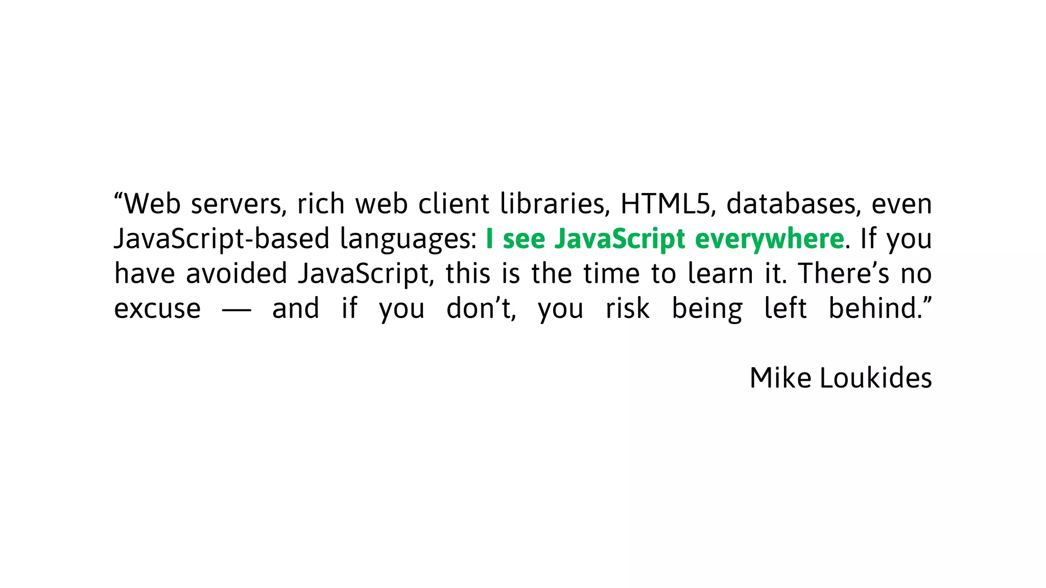 “Web servers, rich web client libraries, HTML5, databases, even
JavaScript-based languages: I see JavaScript everywhere. If you
have avoided JavaScript, this is the time to learn it. There’s no
excuse — and if you don’t, you risk being left behind.”
Mike Loukides