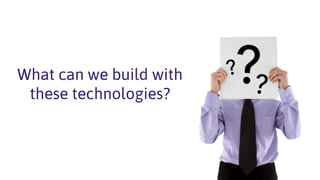 What can we build with
these technologies?
 