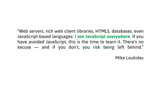 “Web servers, rich web client libraries, HTML5, databases, even
JavaScript-based languages: I see JavaScript everywhere. If you
have avoided JavaScript, this is the time to learn it. There’s no
excuse — and if you don’t, you risk being left behind.”
Mike Loukides
 
