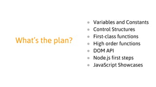 What’s the plan?
● Variables and Constants
● Control Structures
● First-class functions
● High order functions
● DOM API
● Node.js first steps
● JavaScript Showcases
 