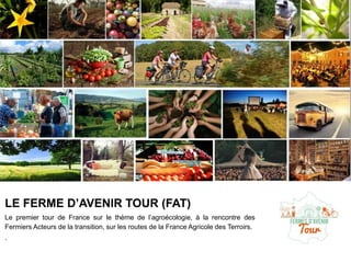 LE FERME D’AVENIR TOUR (FAT)
Le premier tour de France sur le thème de l’agroécologie, à la rencontre des
Fermiers Acteurs de la transition, sur les routes de la France Agricole des Terroirs.
.
 