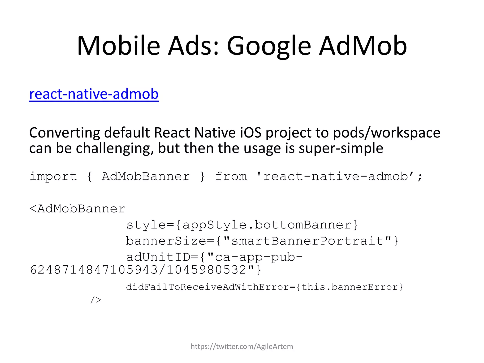 Mobile Ads: Google AdMob
react-native-admob
Converting default React Native iOS project to pods/workspace
can be challenging, but then the usage is super-simple
import { AdMobBanner } from 'react-native-admob’;
<AdMobBanner
style={appStyle.bottomBanner}
bannerSize={"smartBannerPortrait"}
adUnitID={"ca-app-pub-
6248714847105943/1045980532"}
didFailToReceiveAdWithError={this.bannerError}
/>
https://twitter.com/AgileArtem
 