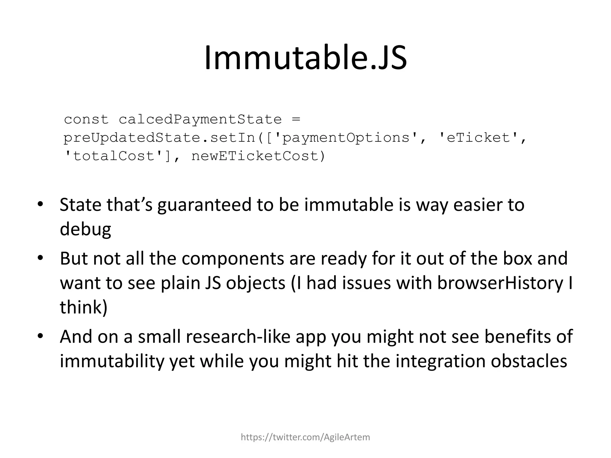 Immutable.JS
const calcedPaymentState =
preUpdatedState.setIn(['paymentOptions', 'eTicket',
'totalCost'], newETicketCost)
• State that’s guaranteed to be immutable is way easier to
debug
• But not all the components are ready for it out of the box and
want to see plain JS objects (I had issues with browserHistory I
think)
• And on a small research-like app you might not see benefits of
immutability yet while you might hit the integration obstacles
https://twitter.com/AgileArtem
 