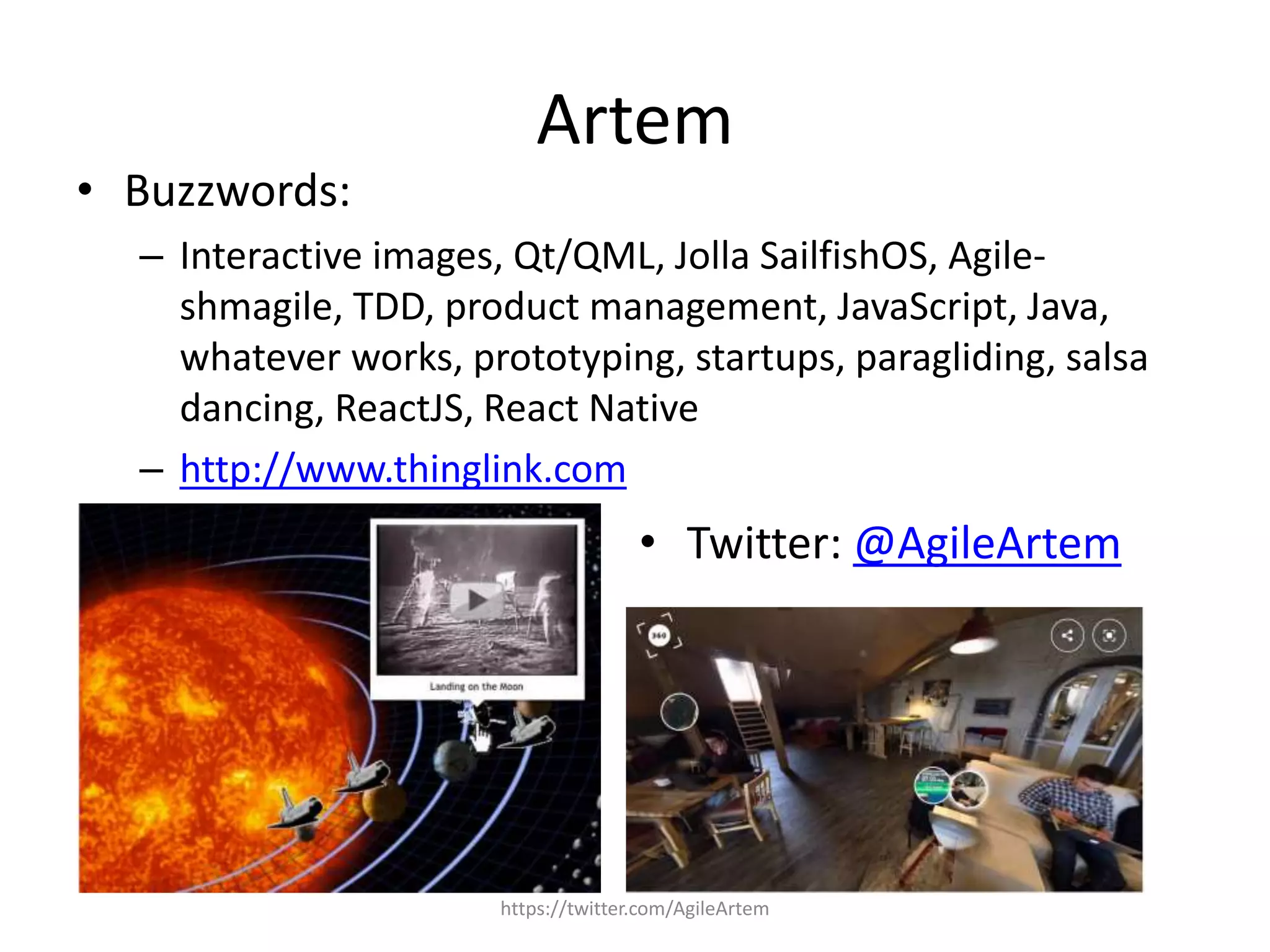 Artem
https://twitter.com/AgileArtem
• Buzzwords:
– Interactive images, Qt/QML, Jolla SailfishOS, Agile-
shmagile, TDD, product management, JavaScript, Java,
whatever works, prototyping, startups, paragliding, salsa
dancing, ReactJS, React Native
– http://www.thinglink.com
• Twitter: @AgileArtem
 