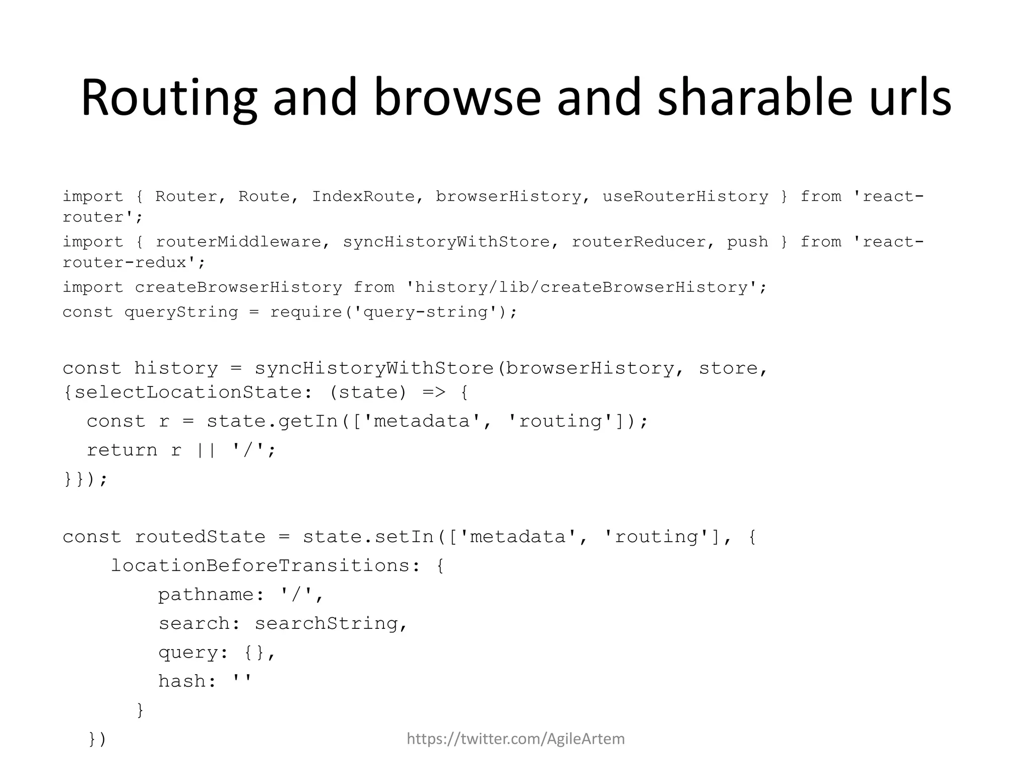 Routing and browse and sharable urls
import { Router, Route, IndexRoute, browserHistory, useRouterHistory } from 'react-
router';
import { routerMiddleware, syncHistoryWithStore, routerReducer, push } from 'react-
router-redux';
import createBrowserHistory from 'history/lib/createBrowserHistory';
const queryString = require('query-string');
const history = syncHistoryWithStore(browserHistory, store,
{selectLocationState: (state) => {
const r = state.getIn(['metadata', 'routing']);
return r || '/';
}});
const routedState = state.setIn(['metadata', 'routing'], {
locationBeforeTransitions: {
pathname: '/',
search: searchString,
query: {},
hash: ''
}
}) https://twitter.com/AgileArtem
 