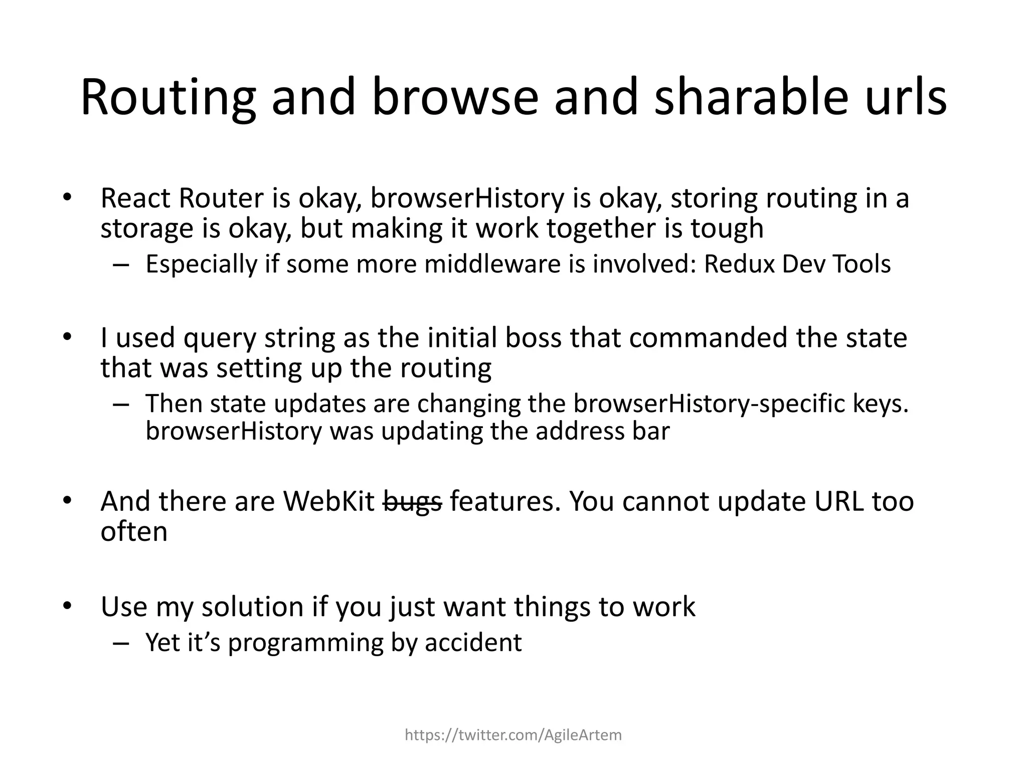 Routing and browse and sharable urls
• React Router is okay, browserHistory is okay, storing routing in a
storage is okay, but making it work together is tough
– Especially if some more middleware is involved: Redux Dev Tools
• I used query string as the initial boss that commanded the state
that was setting up the routing
– Then state updates are changing the browserHistory-specific keys.
browserHistory was updating the address bar
• And there are WebKit bugs features. You cannot update URL too
often
• Use my solution if you just want things to work
– Yet it’s programming by accident
https://twitter.com/AgileArtem
 