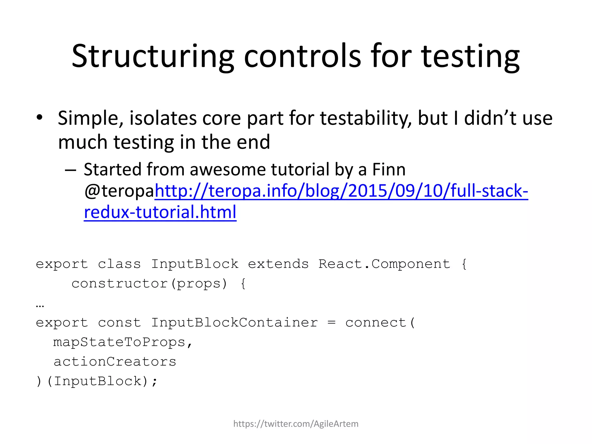 Structuring controls for testing
• Simple, isolates core part for testability, but I didn’t use
much testing in the end
– Started from awesome tutorial by a Finn
@teropahttp://teropa.info/blog/2015/09/10/full-stack-
redux-tutorial.html
export class InputBlock extends React.Component {
constructor(props) {
…
export const InputBlockContainer = connect(
mapStateToProps,
actionCreators
)(InputBlock);
https://twitter.com/AgileArtem
 