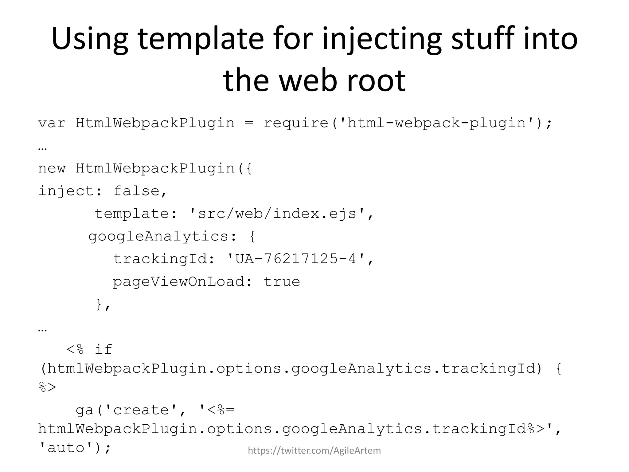 Using template for injecting stuff into
the web root
var HtmlWebpackPlugin = require('html-webpack-plugin');
…
new HtmlWebpackPlugin({
inject: false,
template: 'src/web/index.ejs',
googleAnalytics: {
trackingId: 'UA-76217125-4',
pageViewOnLoad: true
},
…
<% if
(htmlWebpackPlugin.options.googleAnalytics.trackingId) {
%>
ga('create', '<%=
htmlWebpackPlugin.options.googleAnalytics.trackingId%>',
'auto'); https://twitter.com/AgileArtem
 