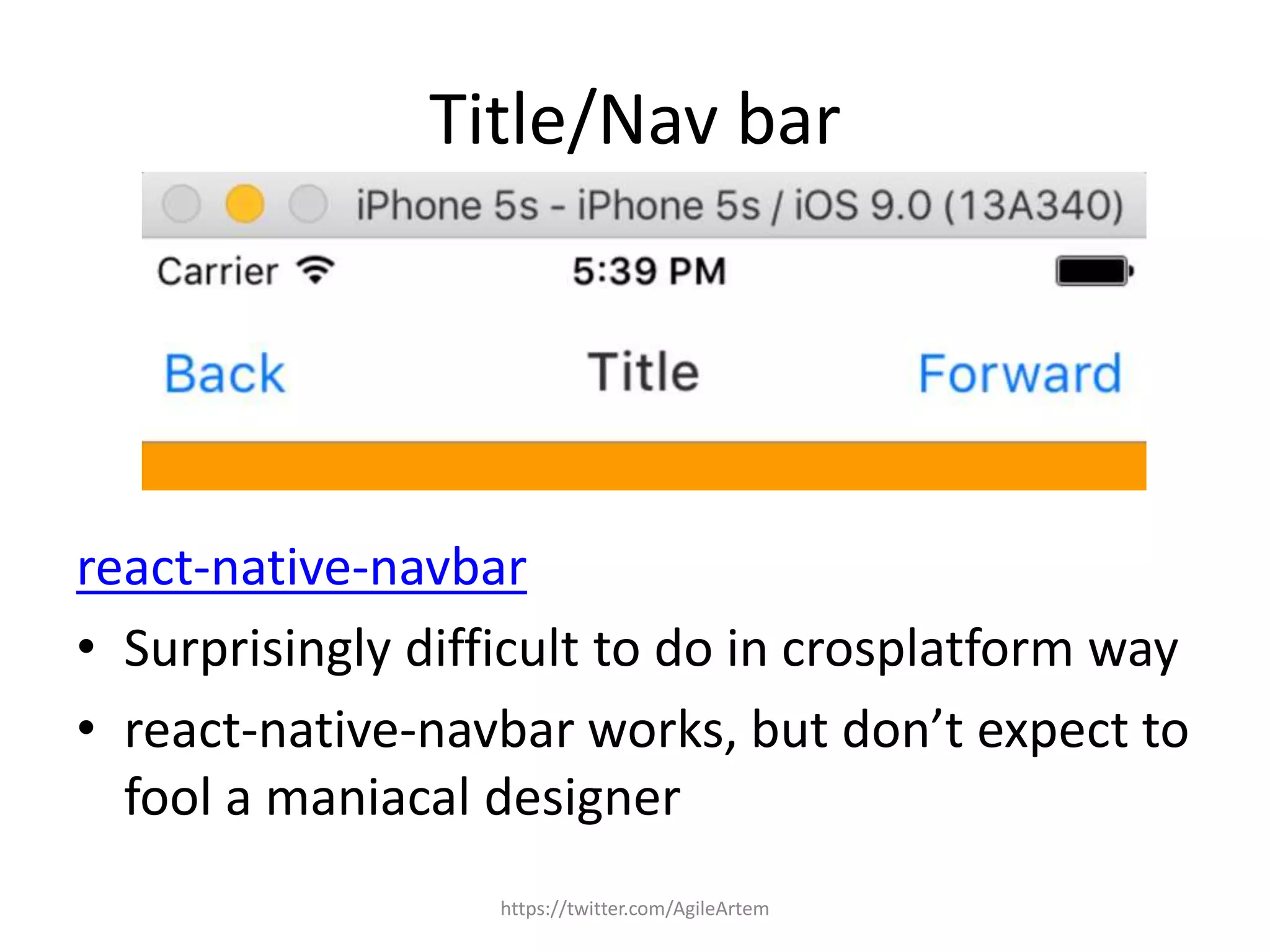 Title/Nav bar
react-native-navbar
• Surprisingly difficult to do in crosplatform way
• react-native-navbar works, but don’t expect to
fool a maniacal designer
https://twitter.com/AgileArtem
 