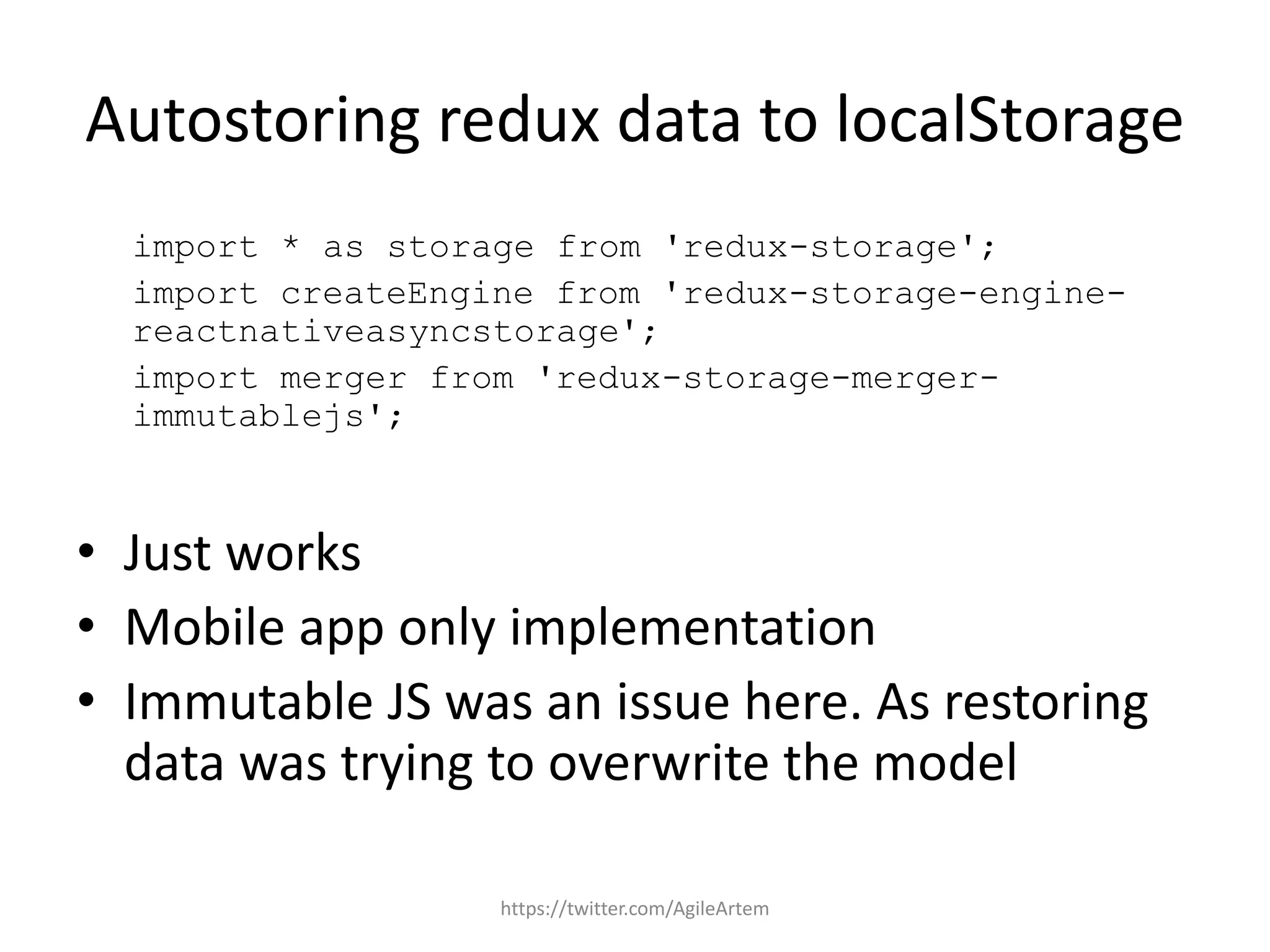 Autostoring redux data to localStorage
import * as storage from 'redux-storage';
import createEngine from 'redux-storage-engine-
reactnativeasyncstorage';
import merger from 'redux-storage-merger-
immutablejs';
• Just works
• Mobile app only implementation
• Immutable JS was an issue here. As restoring
data was trying to overwrite the model
https://twitter.com/AgileArtem
 