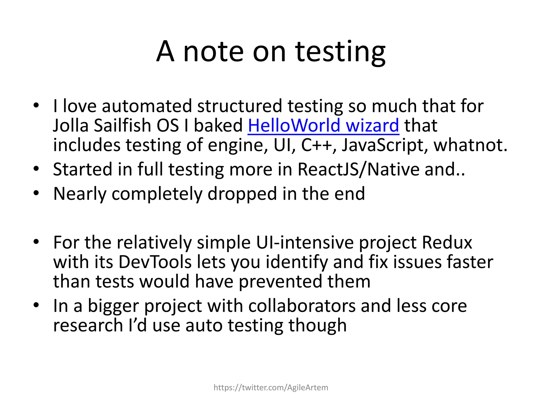 A note on testing
• I love automated structured testing so much that for
Jolla Sailfish OS I baked HelloWorld wizard that
includes testing of engine, UI, C++, JavaScript, whatnot.
• Started in full testing more in ReactJS/Native and..
• Nearly completely dropped in the end
• For the relatively simple UI-intensive project Redux
with its DevTools lets you identify and fix issues faster
than tests would have prevented them
• In a bigger project with collaborators and less core
research I’d use auto testing though
https://twitter.com/AgileArtem
 