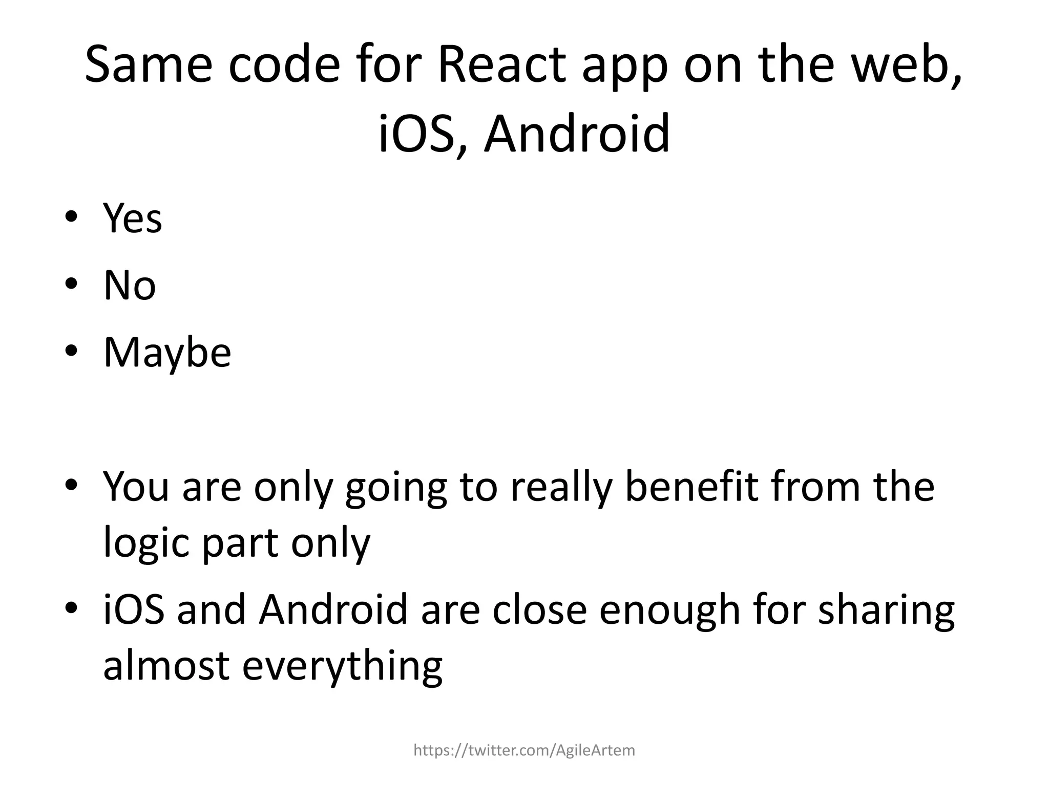 Same code for React app on the web,
iOS, Android
• Yes
• No
• Maybe
• You are only going to really benefit from the
logic part only
• iOS and Android are close enough for sharing
almost everything
https://twitter.com/AgileArtem
 