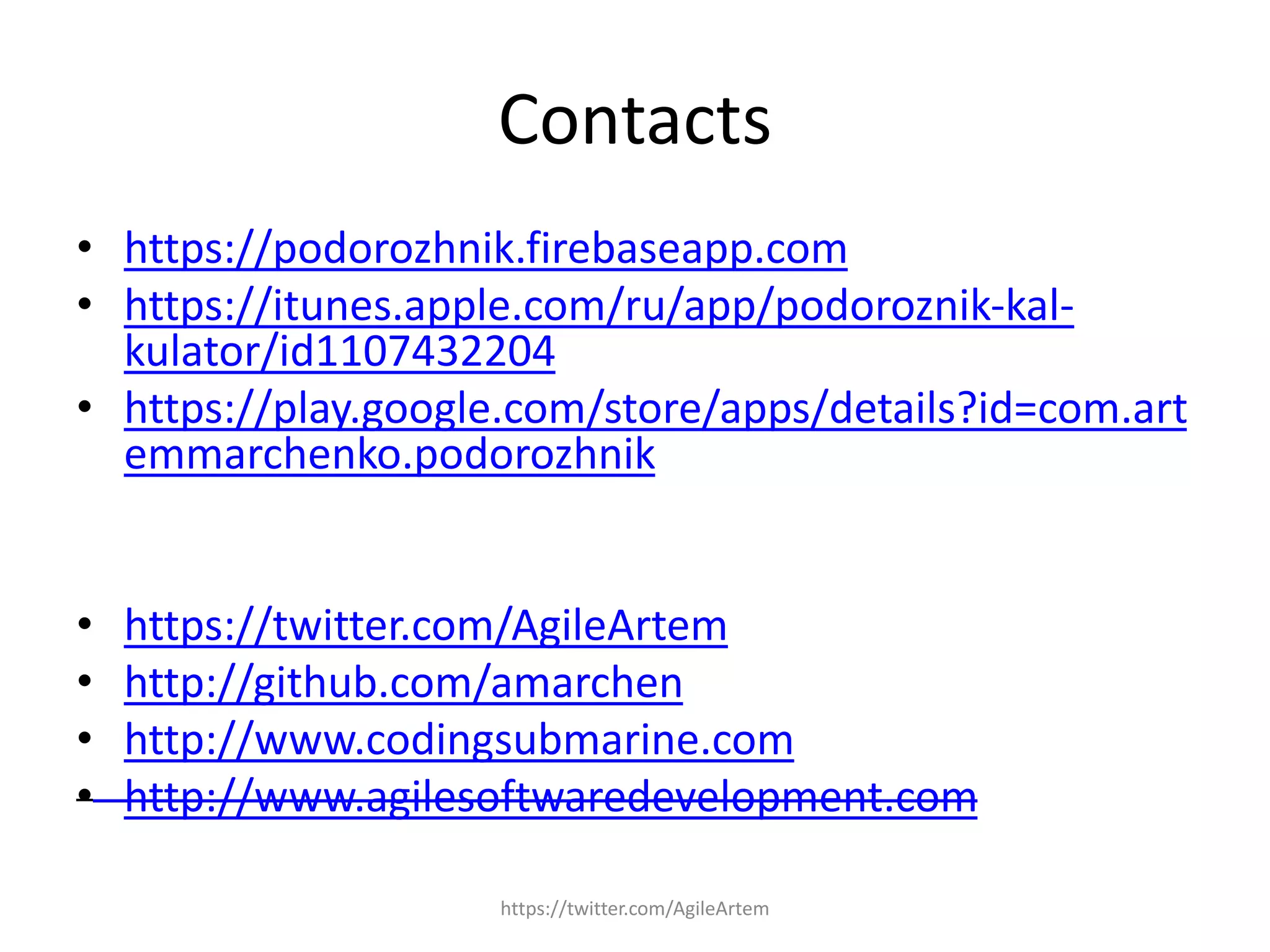 Contacts
• https://podorozhnik.firebaseapp.com
• https://itunes.apple.com/ru/app/podoroznik-kal-
kulator/id1107432204
• https://play.google.com/store/apps/details?id=com.art
emmarchenko.podorozhnik
• https://twitter.com/AgileArtem
• http://github.com/amarchen
• http://www.codingsubmarine.com
• http://www.agilesoftwaredevelopment.com
https://twitter.com/AgileArtem
 