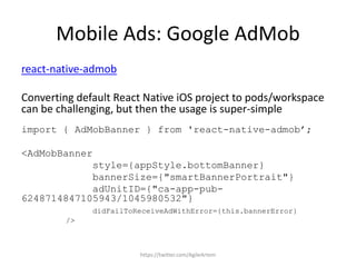 Mobile Ads: Google AdMob
react-native-admob
Converting default React Native iOS project to pods/workspace
can be challenging, but then the usage is super-simple
import { AdMobBanner } from 'react-native-admob’;
<AdMobBanner
style={appStyle.bottomBanner}
bannerSize={"smartBannerPortrait"}
adUnitID={"ca-app-pub-
6248714847105943/1045980532"}
didFailToReceiveAdWithError={this.bannerError}
/>
https://twitter.com/AgileArtem
 