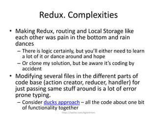 Redux. Complexities
• Making Redux, routing and Local Storage like
each other was pain in the bottom and rain
dances
– There is logic certainly, but you’ll either need to learn
a lot of it or dance around and hope
– Or clone my solution, but be aware it’s coding by
accident
• Modifying several files in the different parts of
code base (action creator, reducer, handler) for
just passing same stuff around is a lot of error
prone typing.
– Consider ducks approach – all the code about one bit
of functionality together
https://twitter.com/AgileArtem
 
