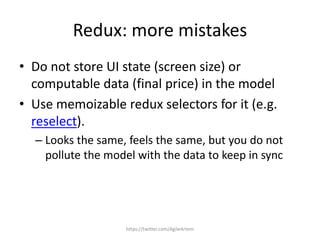 Redux: more mistakes
• Do not store UI state (screen size) or
computable data (final price) in the model
• Use memoizable redux selectors for it (e.g.
reselect).
– Looks the same, feels the same, but you do not
pollute the model with the data to keep in sync
https://twitter.com/AgileArtem
 