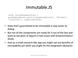 Immutable.JS
const calcedPaymentState =
preUpdatedState.setIn(['paymentOptions', 'eTicket',
'totalCost'], newETicketCost)
• State that’s guaranteed to be immutable is way easier to
debug
• But not all the components are ready for it out of the box and
want to see plain JS objects (I had issues with browserHistory I
think)
• And on a small research-like app you might not see benefits of
immutability yet while you might hit the integration obstacles
https://twitter.com/AgileArtem
 