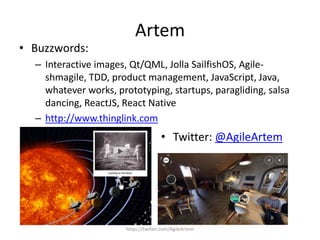 Artem
https://twitter.com/AgileArtem
• Buzzwords:
– Interactive images, Qt/QML, Jolla SailfishOS, Agile-
shmagile, TDD, product management, JavaScript, Java,
whatever works, prototyping, startups, paragliding, salsa
dancing, ReactJS, React Native
– http://www.thinglink.com
• Twitter: @AgileArtem
 
