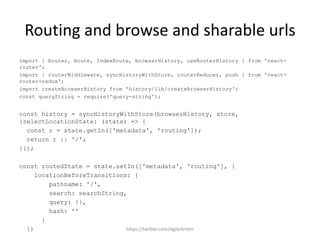 Routing and browse and sharable urls
import { Router, Route, IndexRoute, browserHistory, useRouterHistory } from 'react-
router';
import { routerMiddleware, syncHistoryWithStore, routerReducer, push } from 'react-
router-redux';
import createBrowserHistory from 'history/lib/createBrowserHistory';
const queryString = require('query-string');
const history = syncHistoryWithStore(browserHistory, store,
{selectLocationState: (state) => {
const r = state.getIn(['metadata', 'routing']);
return r || '/';
}});
const routedState = state.setIn(['metadata', 'routing'], {
locationBeforeTransitions: {
pathname: '/',
search: searchString,
query: {},
hash: ''
}
}) https://twitter.com/AgileArtem
 