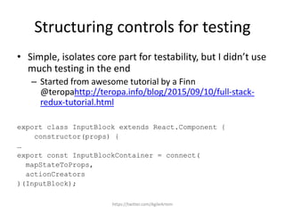 Structuring controls for testing
• Simple, isolates core part for testability, but I didn’t use
much testing in the end
– Started from awesome tutorial by a Finn
@teropahttp://teropa.info/blog/2015/09/10/full-stack-
redux-tutorial.html
export class InputBlock extends React.Component {
constructor(props) {
…
export const InputBlockContainer = connect(
mapStateToProps,
actionCreators
)(InputBlock);
https://twitter.com/AgileArtem
 