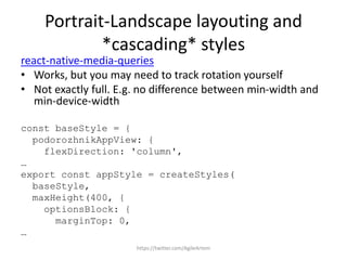 Portrait-Landscape layouting and
*cascading* styles
react-native-media-queries
• Works, but you may need to track rotation yourself
• Not exactly full. E.g. no difference between min-width and
min-device-width
const baseStyle = {
podorozhnikAppView: {
flexDirection: 'column',
…
export const appStyle = createStyles(
baseStyle,
maxHeight(400, {
optionsBlock: {
marginTop: 0,
…
https://twitter.com/AgileArtem
 