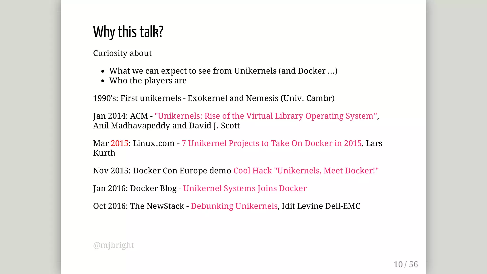Why	this	talk?
Curiosity	about
What	we	can	expect	to	see	from	Unikernels	(and	Docker	...)
Who	the	players	are
1990's:	First	unikernels	-	Exokernel	and	Nemesis	(Univ.	Cambr)
Jan	2014:	ACM	-	"Unikernels:	Rise	of	the	Virtual	Library	Operating	System",
Anil	Madhavapeddy	and	David	J.	Scott
Mar	2015:	Linux.com	-	7	Unikernel	Projects	to	Take	On	Docker	in	2015,	Lars
Kurth
Nov	2015:	Docker	Con	Europe	demo	Cool	Hack	"Unikernels,	Meet	Docker!"
Jan	2016:	Docker	Blog	-	Unikernel	Systems	Joins	Docker
Oct	2016:	The	NewStack	-	Debunking	Unikernels,	Idit	Levine	Dell-EMC
@mjbright
 