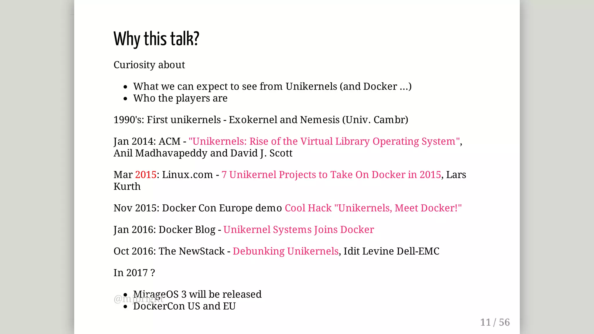 Why	this	talk?
Curiosity	about
What	we	can	expect	to	see	from	Unikernels	(and	Docker	...)
Who	the	players	are
1990's:	First	unikernels	-	Exokernel	and	Nemesis	(Univ.	Cambr)
Jan	2014:	ACM	-	"Unikernels:	Rise	of	the	Virtual	Library	Operating	System",
Anil	Madhavapeddy	and	David	J.	Scott
Mar	2015:	Linux.com	-	7	Unikernel	Projects	to	Take	On	Docker	in	2015,	Lars
Kurth
Nov	2015:	Docker	Con	Europe	demo	Cool	Hack	"Unikernels,	Meet	Docker!"
Jan	2016:	Docker	Blog	-	Unikernel	Systems	Joins	Docker
Oct	2016:	The	NewStack	-	Debunking	Unikernels,	Idit	Levine	Dell-EMC
In	2017	?
MirageOS	3	will	be	released
DockerCon	US	and	EU
@mjbright
 