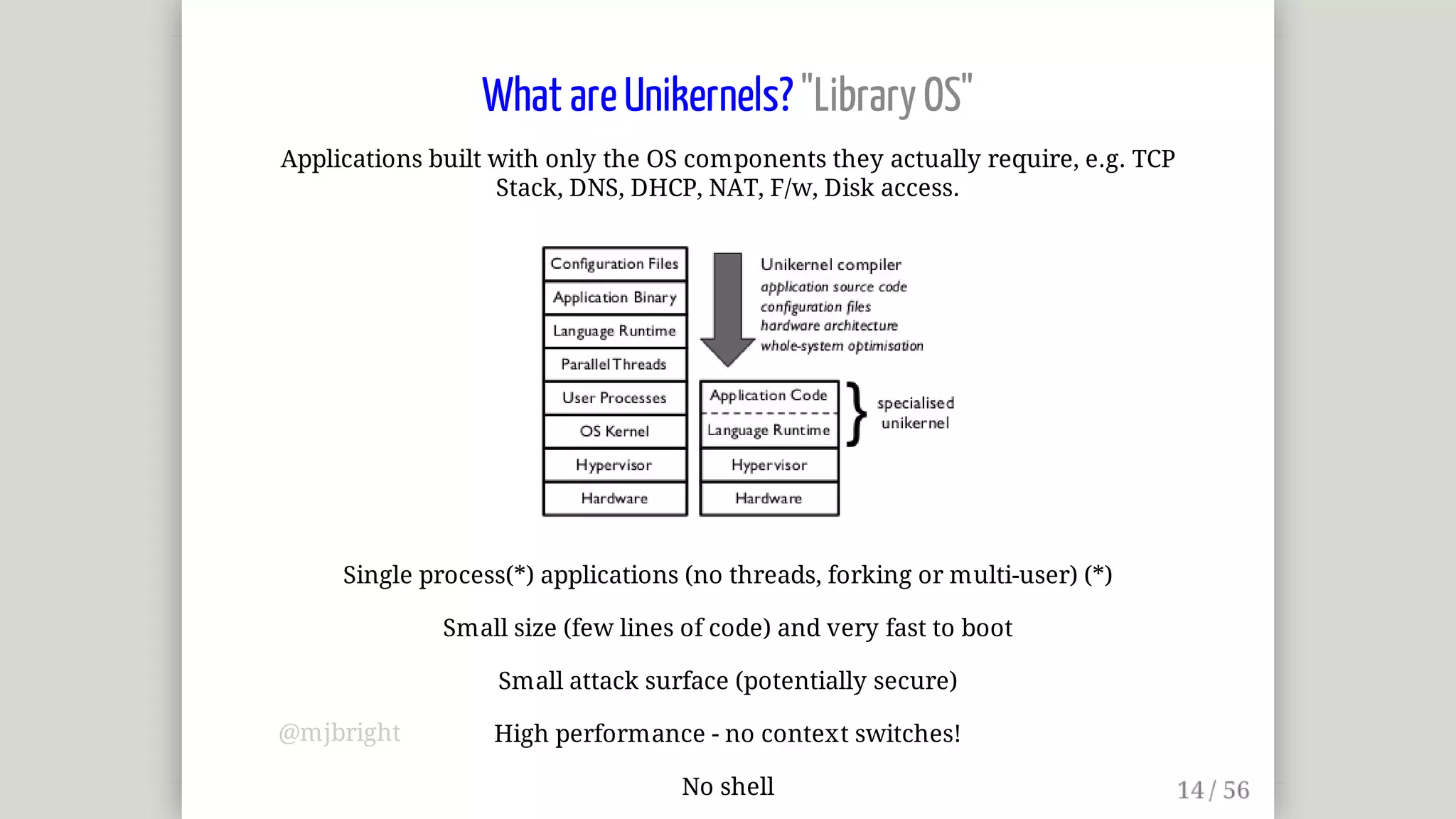 What	are	Unikernels?	"Library	OS"
Applications	built	with	only	the	OS	components	they	actually	require,	e.g.	TCP
Stack,	DNS,	DHCP,	NAT,	F/w,	Disk	access.
Single	process(*)	applications	(no	threads,	forking	or	multi-user)	(*)
Small	size	(few	lines	of	code)	and	very	fast	to	boot
Small	attack	surface	(potentially	secure)
High	performance	-	no	context	switches!
No	shell
@mjbright
 