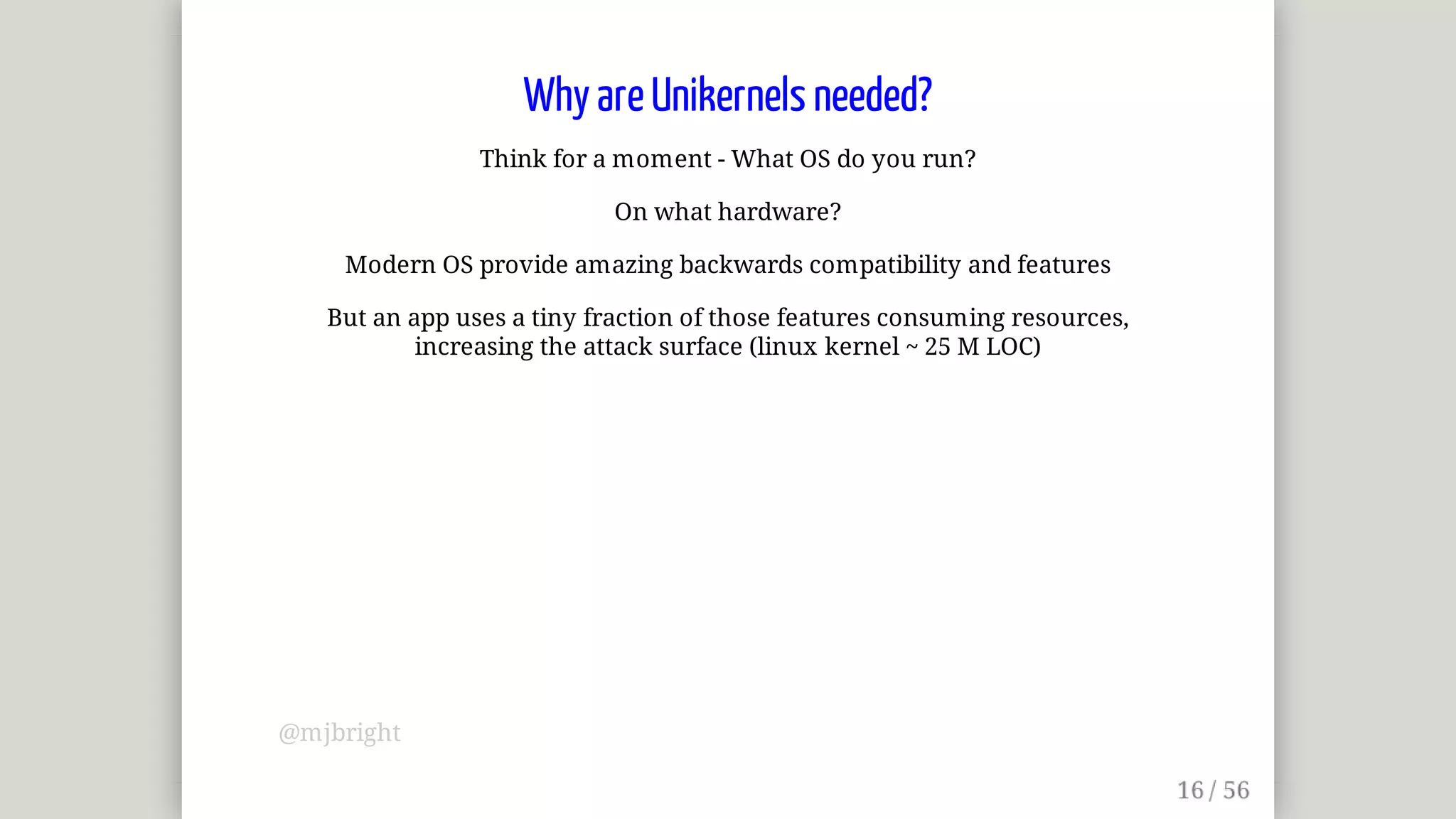 Why	are	Unikernels	needed?
Think	for	a	moment	-	What	OS	do	you	run?
On	what	hardware?
Modern	OS	provide	amazing	backwards	compatibility	and	features
But	an	app	uses	a	tiny	fraction	of	those	features	consuming	resources,
increasing	the	attack	surface	(linux	kernel	~	25	M	LOC)
@mjbright
 