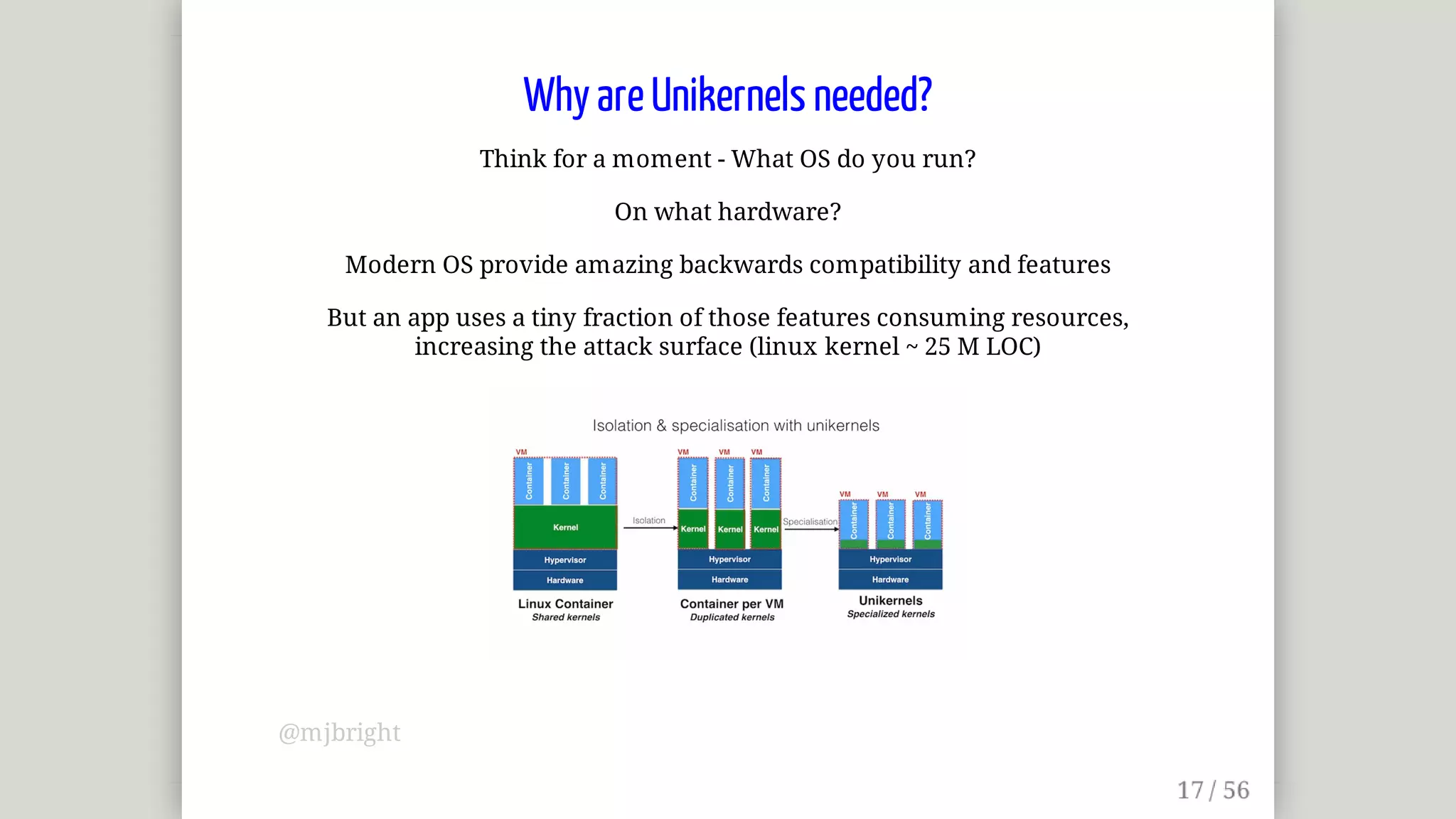 Why	are	Unikernels	needed?
Think	for	a	moment	-	What	OS	do	you	run?
On	what	hardware?
Modern	OS	provide	amazing	backwards	compatibility	and	features
But	an	app	uses	a	tiny	fraction	of	those	features	consuming	resources,
increasing	the	attack	surface	(linux	kernel	~	25	M	LOC)
@mjbright
 
