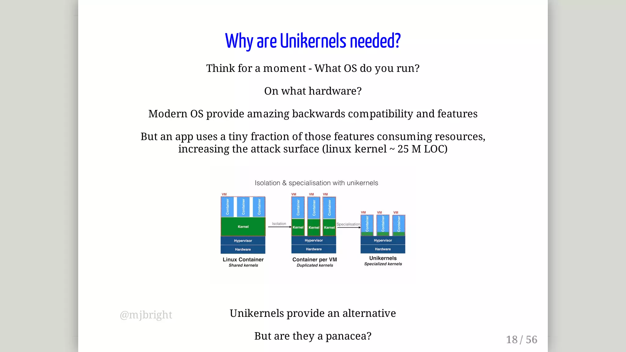Why	are	Unikernels	needed?
Think	for	a	moment	-	What	OS	do	you	run?
On	what	hardware?
Modern	OS	provide	amazing	backwards	compatibility	and	features
But	an	app	uses	a	tiny	fraction	of	those	features	consuming	resources,
increasing	the	attack	surface	(linux	kernel	~	25	M	LOC)
Unikernels	provide	an	alternative
But	are	they	a	panacea?
@mjbright
 
