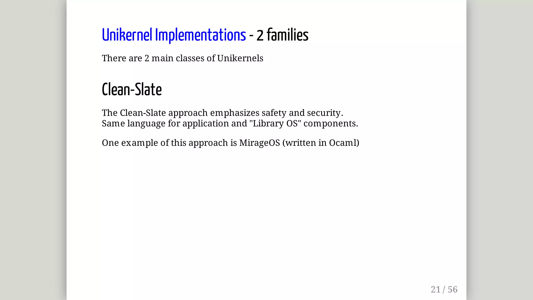 Unikernel	Implementations	-	2	families
There	are	2	main	classes	of	Unikernels
Clean-Slate
The	Clean-Slate	approach	emphasizes	safety	and	security.
Same	language	for	application	and	"Library	OS"	components.
One	example	of	this	approach	is	MirageOS	(written	in	Ocaml)
 