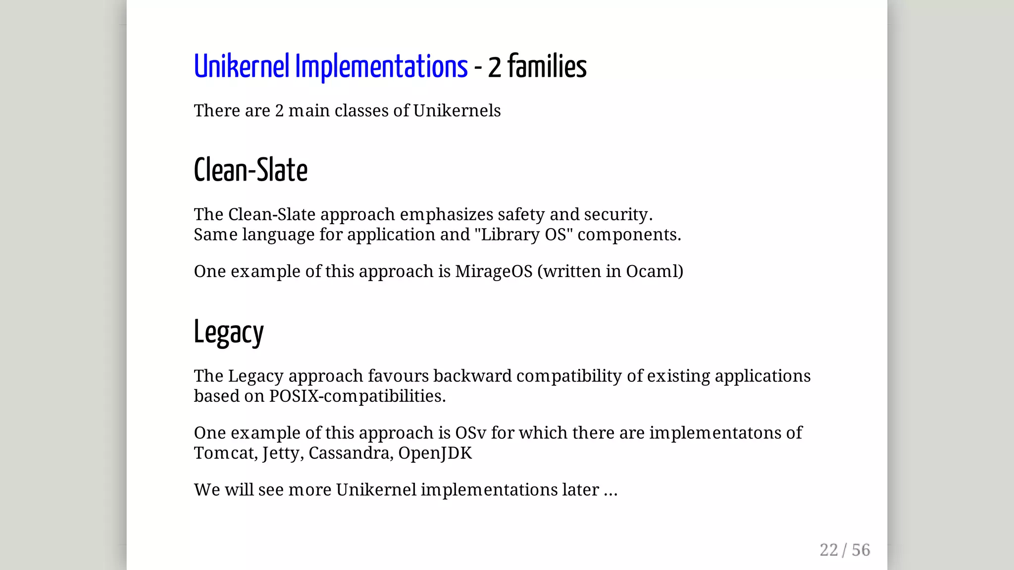 Unikernel	Implementations	-	2	families
There	are	2	main	classes	of	Unikernels
Clean-Slate
The	Clean-Slate	approach	emphasizes	safety	and	security.
Same	language	for	application	and	"Library	OS"	components.
One	example	of	this	approach	is	MirageOS	(written	in	Ocaml)
Legacy
The	Legacy	approach	favours	backward	compatibility	of	existing	applications
based	on	POSIX-compatibilities.
One	example	of	this	approach	is	OSv	for	which	there	are	implementatons	of
Tomcat,	Jetty,	Cassandra,	OpenJDK
We	will	see	more	Unikernel	implementations	later	...
 