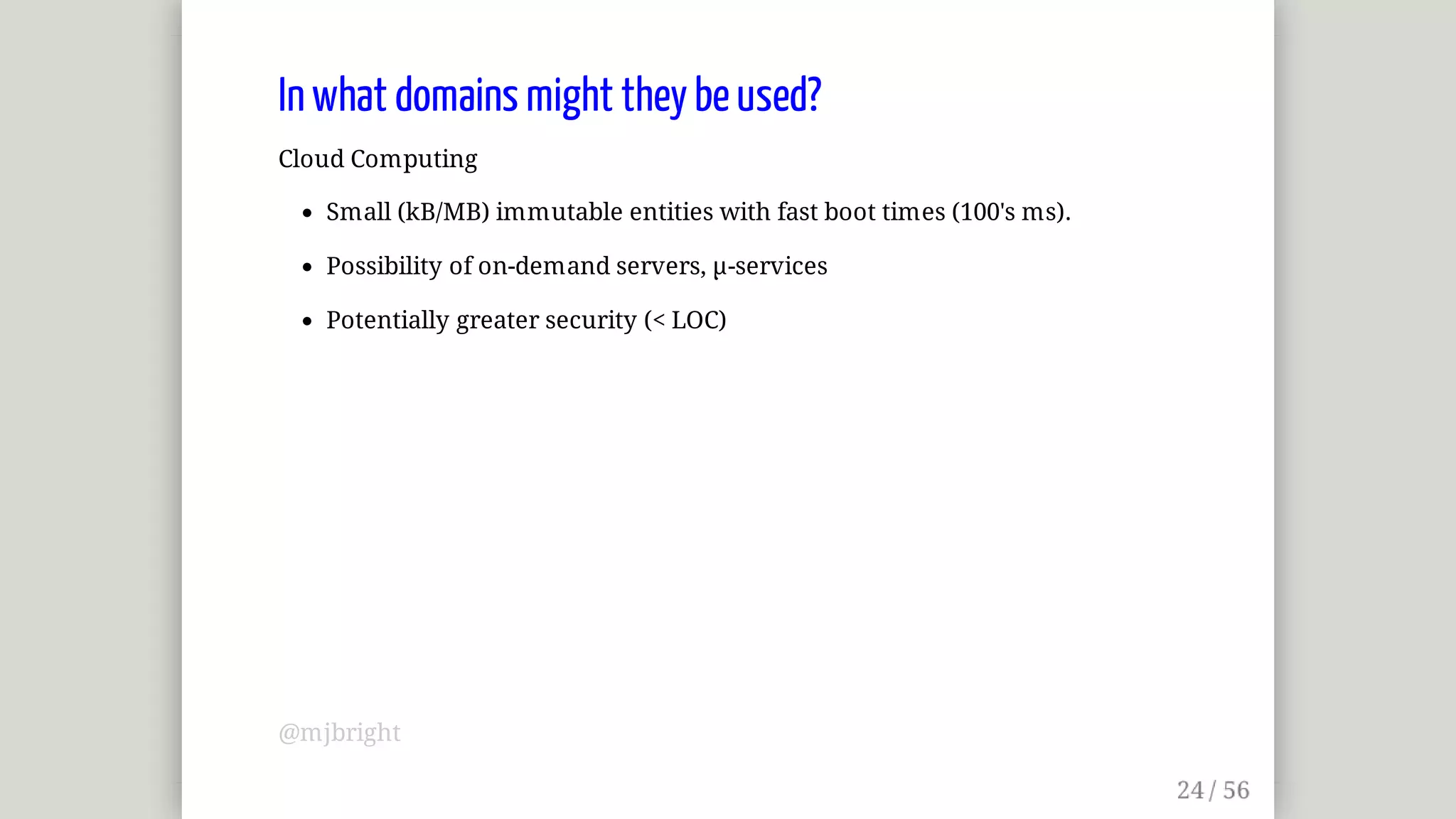 In	what	domains	might	they	be	used?
Cloud	Computing
Small	(kB/MB)	immutable	entities	with	fast	boot	times	(100's	ms).
Possibility	of	on-demand	servers,	µ-services
Potentially	greater	security	(<	LOC)
@mjbright
 