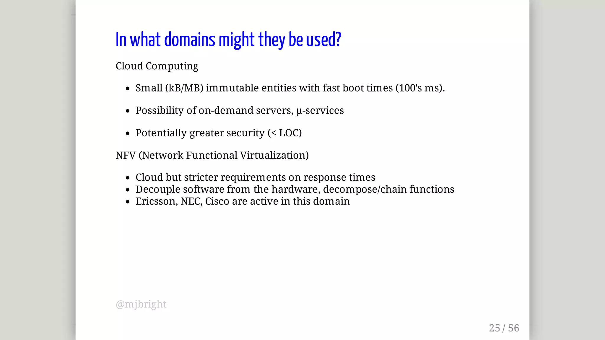 In	what	domains	might	they	be	used?
Cloud	Computing
Small	(kB/MB)	immutable	entities	with	fast	boot	times	(100's	ms).
Possibility	of	on-demand	servers,	µ-services
Potentially	greater	security	(<	LOC)
NFV	(Network	Functional	Virtualization)
Cloud	but	stricter	requirements	on	response	times
Decouple	software	from	the	hardware,	decompose/chain	functions
Ericsson,	NEC,	Cisco	are	active	in	this	domain
@mjbright
 