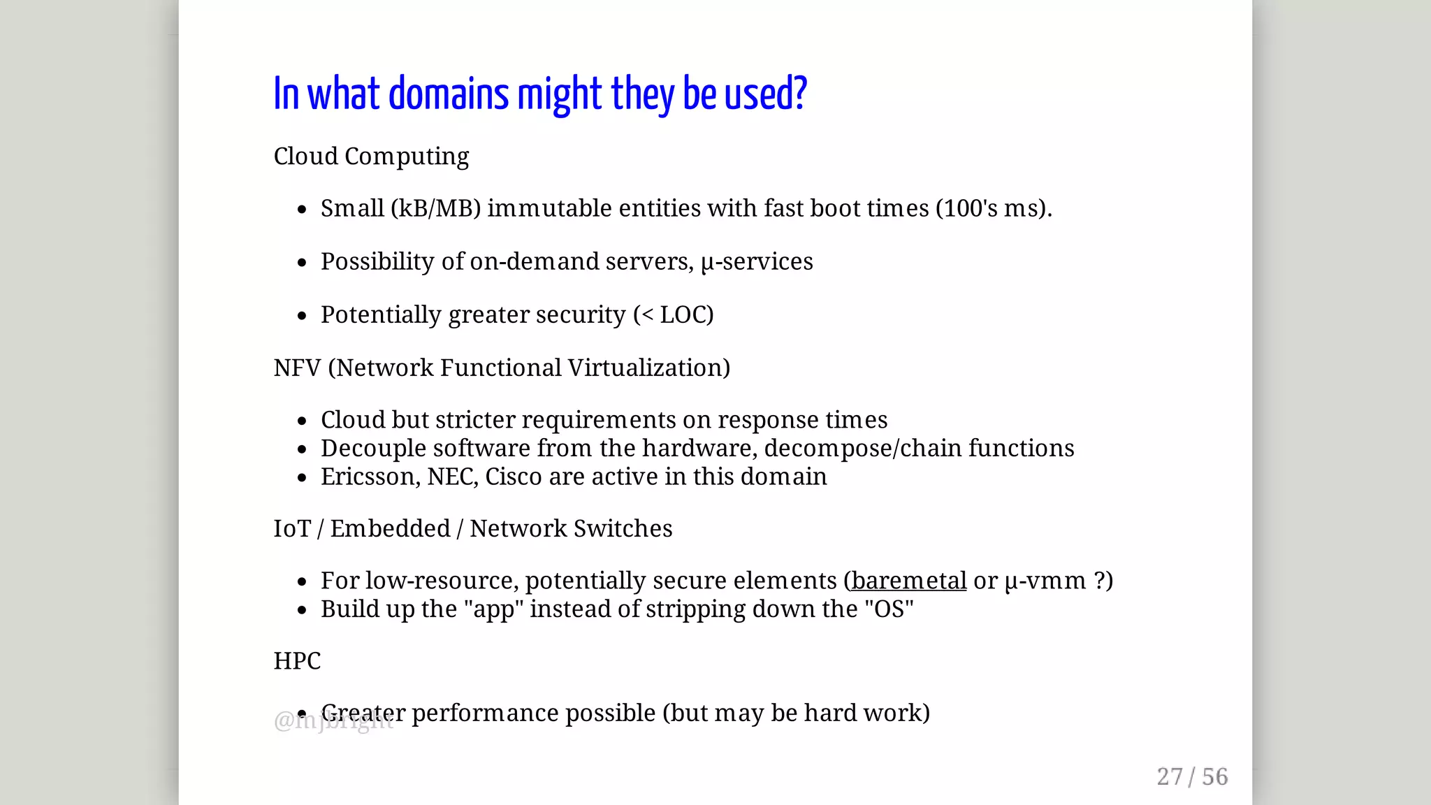 In	what	domains	might	they	be	used?
Cloud	Computing
Small	(kB/MB)	immutable	entities	with	fast	boot	times	(100's	ms).
Possibility	of	on-demand	servers,	µ-services
Potentially	greater	security	(<	LOC)
NFV	(Network	Functional	Virtualization)
Cloud	but	stricter	requirements	on	response	times
Decouple	software	from	the	hardware,	decompose/chain	functions
Ericsson,	NEC,	Cisco	are	active	in	this	domain
IoT	/	Embedded	/	Network	Switches
For	low-resource,	potentially	secure	elements	(baremetal	or	µ-vmm	?)
Build	up	the	"app"	instead	of	stripping	down	the	"OS"
HPC
Greater	performance	possible	(but	may	be	hard	work)@mjbright
 