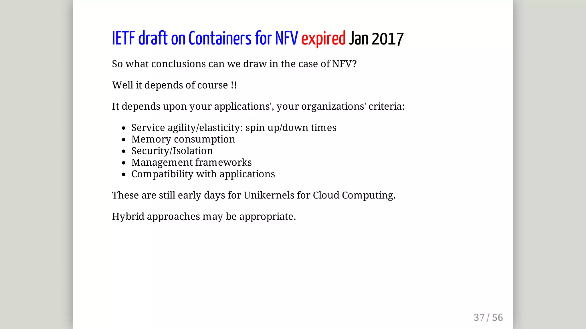 IETF	draft	on	Containers	for	NFV	expired	Jan	2017
So	what	conclusions	can	we	draw	in	the	case	of	NFV?
Well	it	depends	of	course	!!
It	depends	upon	your	applications',	your	organizations'	criteria:
Service	agility/elasticity:	spin	up/down	times
Memory	consumption
Security/Isolation
Management	frameworks
Compatibility	with	applications
These	are	still	early	days	for	Unikernels	for	Cloud	Computing.
Hybrid	approaches	may	be	appropriate.
 