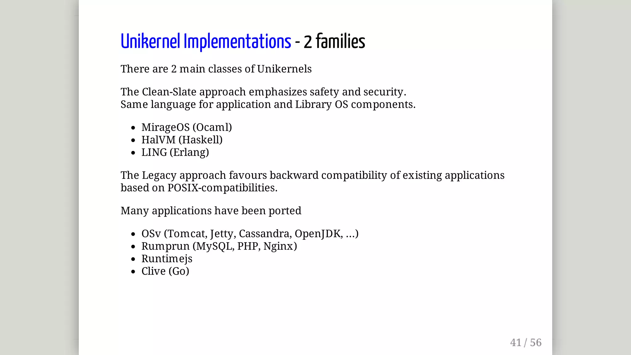 Unikernel	Implementations	-	2	families
There	are	2	main	classes	of	Unikernels
The	Clean-Slate	approach	emphasizes	safety	and	security.
Same	language	for	application	and	Library	OS	components.
MirageOS	(Ocaml)
HalVM	(Haskell)
LING	(Erlang)
The	Legacy	approach	favours	backward	compatibility	of	existing	applications
based	on	POSIX-compatibilities.
Many	applications	have	been	ported
OSv	(Tomcat,	Jetty,	Cassandra,	OpenJDK,	...)
Rumprun	(MySQL,	PHP,	Nginx)
Runtimejs
Clive	(Go)
 