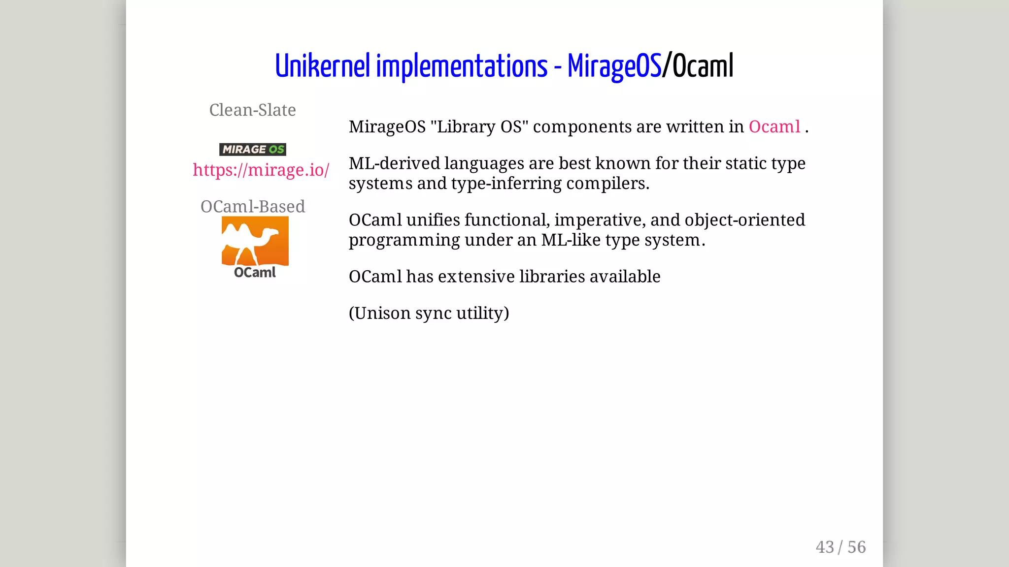 Clean-Slate	
	
https://mirage.io/
OCaml-Based	
MirageOS	"Library	OS"	components	are	written	in	Ocaml	.
ML-derived	languages	are	best	known	for	their	static	type
systems	and	type-inferring	compilers.
OCaml	unifies	functional,	imperative,	and	object-oriented
programming	under	an	ML-like	type	system.
OCaml	has	extensive	libraries	available
(Unison	sync	utility)
Unikernel	implementations	-	MirageOS/Ocaml
 