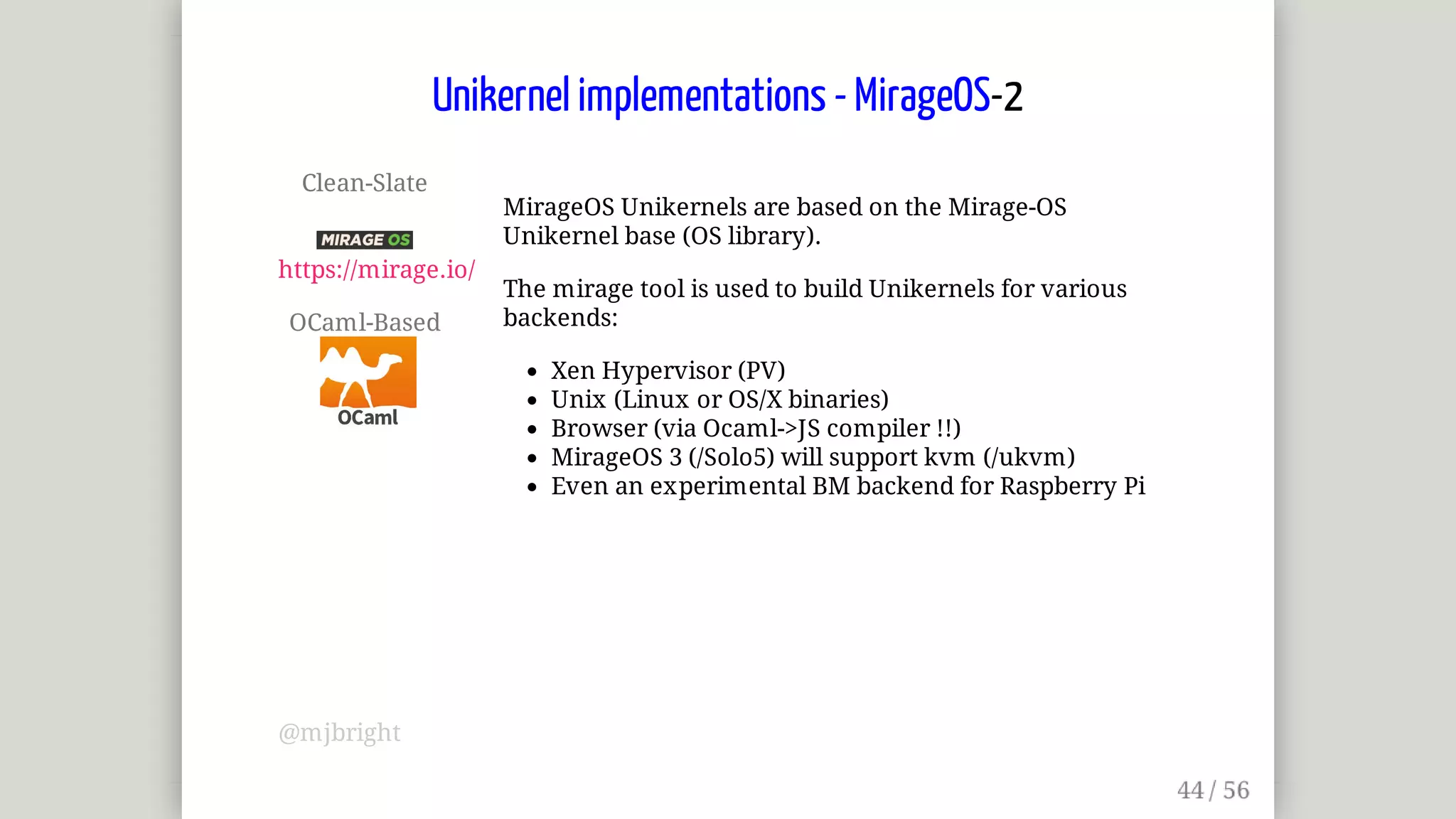 Clean-Slate	
	
https://mirage.io/
OCaml-Based	
MirageOS	Unikernels	are	based	on	the	Mirage-OS
Unikernel	base	(OS	library).
The	mirage	tool	is	used	to	build	Unikernels	for	various
backends:
Xen	Hypervisor	(PV)
Unix	(Linux	or	OS/X	binaries)
Browser	(via	Ocaml->JS	compiler	!!)
MirageOS	3	(/Solo5)	will	support	kvm	(/ukvm)
Even	an	experimental	BM	backend	for	Raspberry	Pi
Unikernel	implementations	-	MirageOS-2
@mjbright
 