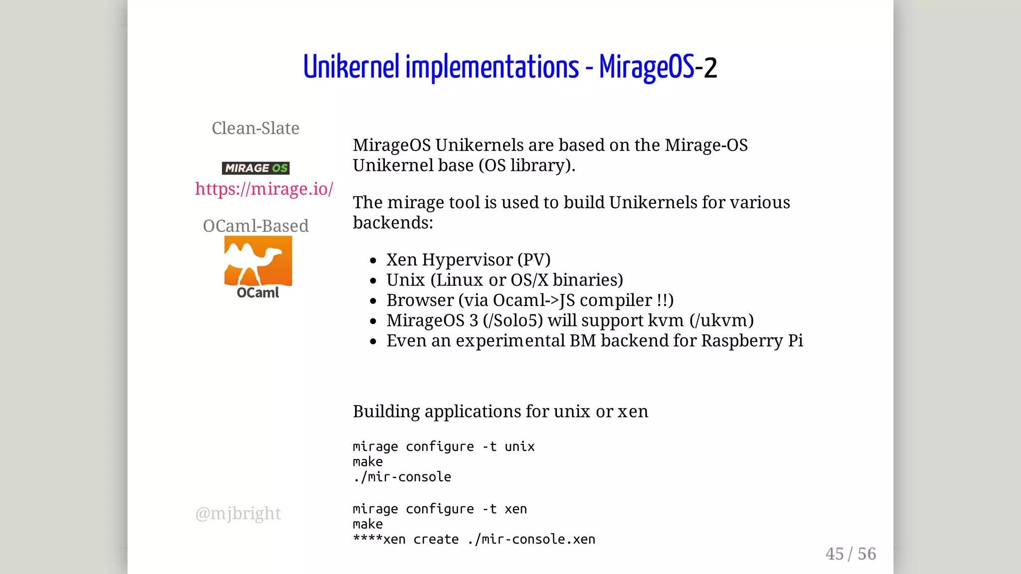 Clean-Slate	
	
https://mirage.io/
OCaml-Based	
MirageOS	Unikernels	are	based	on	the	Mirage-OS
Unikernel	base	(OS	library).
The	mirage	tool	is	used	to	build	Unikernels	for	various
backends:
Xen	Hypervisor	(PV)
Unix	(Linux	or	OS/X	binaries)
Browser	(via	Ocaml->JS	compiler	!!)
MirageOS	3	(/Solo5)	will	support	kvm	(/ukvm)
Even	an	experimental	BM	backend	for	Raspberry	Pi
Building	applications	for	unix	or	xen
mirage	configure	-t	unix
make
./mir-console
mirage	configure	-t	xen
make
****xen	create	./mir-console.xen
Unikernel	implementations	-	MirageOS-2
@mjbright
 