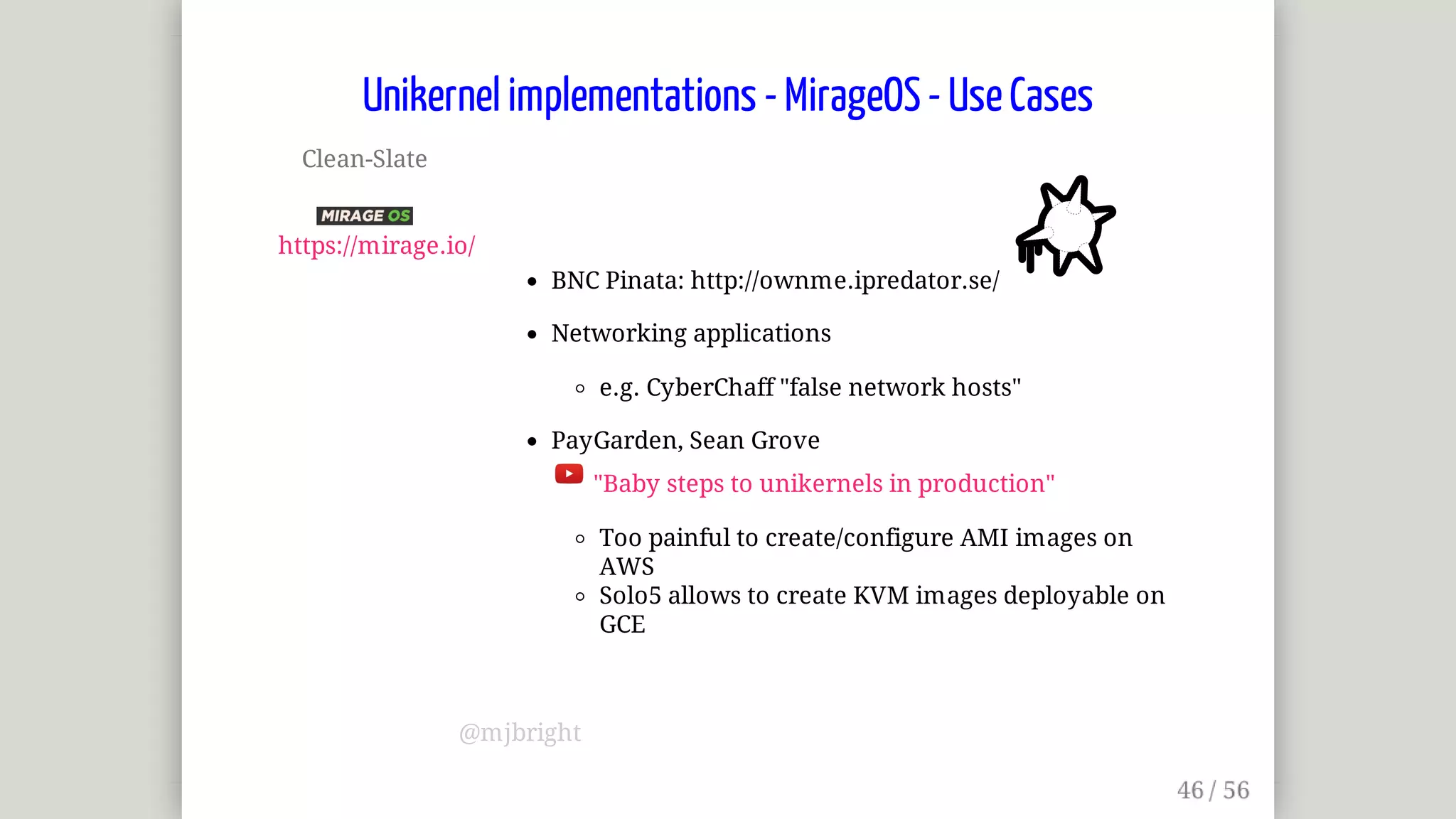 Clean-Slate	
	
https://mirage.io/
BNC	Pinata:	http://ownme.ipredator.se/	
Networking	applications
e.g.	CyberChaff	"false	network	hosts"
PayGarden,	Sean	Grove	
	"Baby	steps	to	unikernels	in	production"
Too	painful	to	create/configure	AMI	images	on
AWS
Solo5	allows	to	create	KVM	images	deployable	on
GCE
Unikernel	implementations	-	MirageOS	-	Use	Cases
@mjbright
 