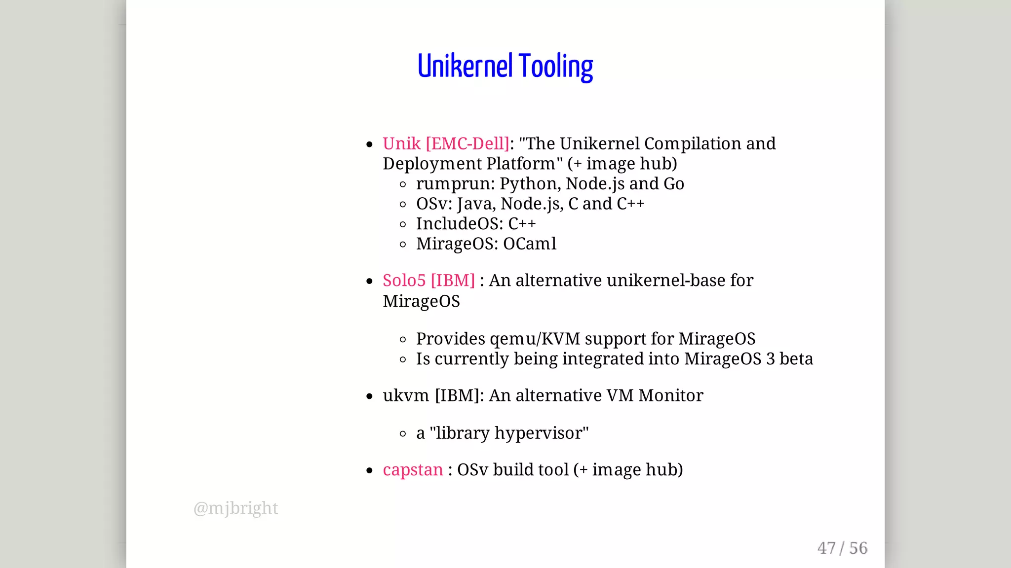 Unik	[EMC-Dell]:	"The	Unikernel	Compilation	and
Deployment	Platform"	(+	image	hub)
rumprun:	Python,	Node.js	and	Go
OSv:	Java,	Node.js,	C	and	C++
IncludeOS:	C++
MirageOS:	OCaml
Solo5	[IBM]	:	An	alternative	unikernel-base	for
MirageOS
Provides	qemu/KVM	support	for	MirageOS
Is	currently	being	integrated	into	MirageOS	3	beta
ukvm	[IBM]:	An	alternative	VM	Monitor
a	"library	hypervisor"
capstan	:	OSv	build	tool	(+	image	hub)
Unikernel	Tooling
@mjbright
 
