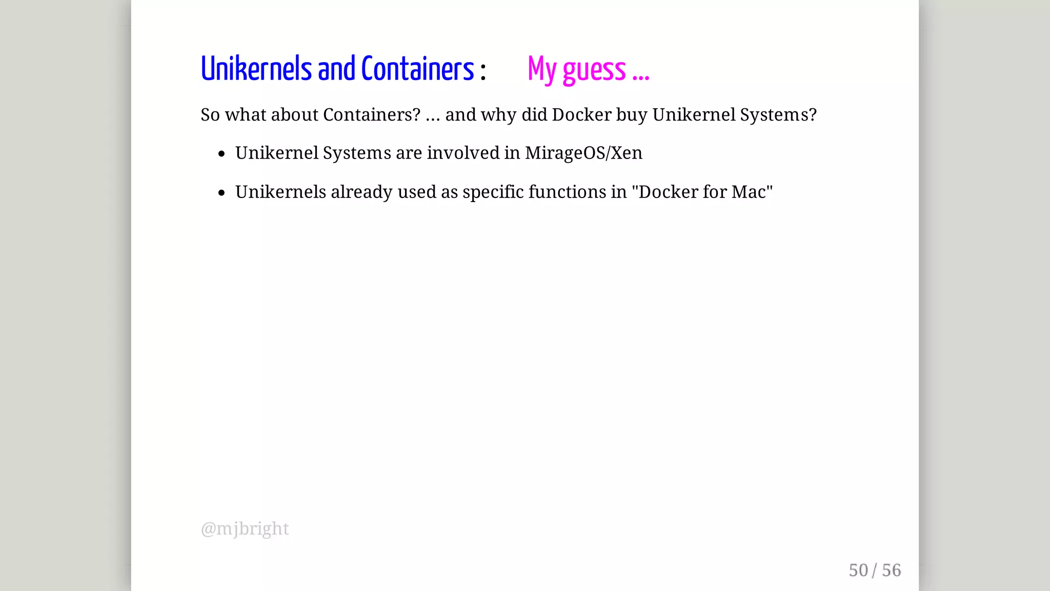 Unikernels	and	Containers	:								My	guess	...
So	what	about	Containers?	...	and	why	did	Docker	buy	Unikernel	Systems?
Unikernel	Systems	are	involved	in	MirageOS/Xen
Unikernels	already	used	as	specific	functions	in	"Docker	for	Mac"
@mjbright
 