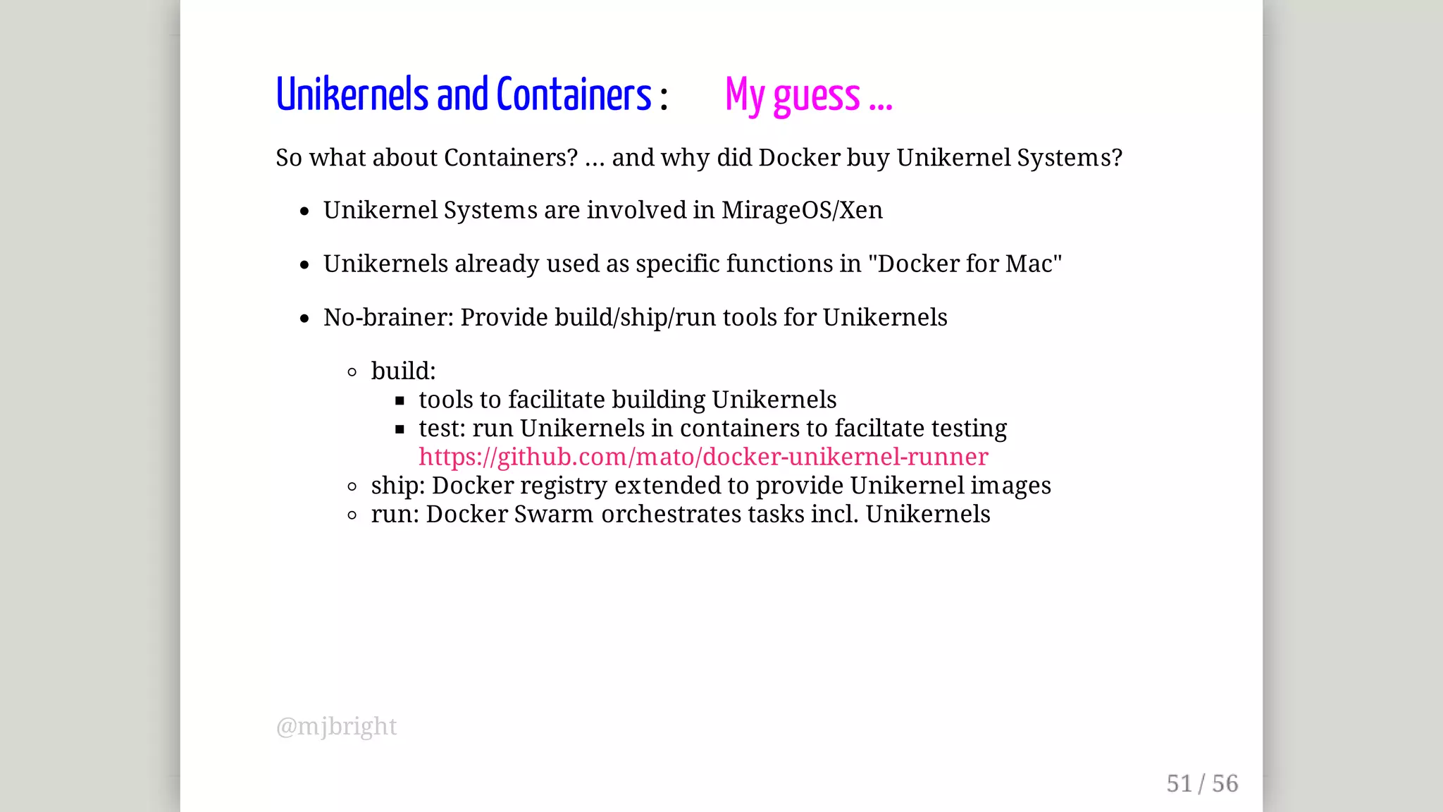 Unikernels	and	Containers	:								My	guess	...
So	what	about	Containers?	...	and	why	did	Docker	buy	Unikernel	Systems?
Unikernel	Systems	are	involved	in	MirageOS/Xen
Unikernels	already	used	as	specific	functions	in	"Docker	for	Mac"
No-brainer:	Provide	build/ship/run	tools	for	Unikernels
build:
tools	to	facilitate	building	Unikernels
test:	run	Unikernels	in	containers	to	faciltate	testing
https://github.com/mato/docker-unikernel-runner
ship:	Docker	registry	extended	to	provide	Unikernel	images
run:	Docker	Swarm	orchestrates	tasks	incl.	Unikernels
@mjbright
 