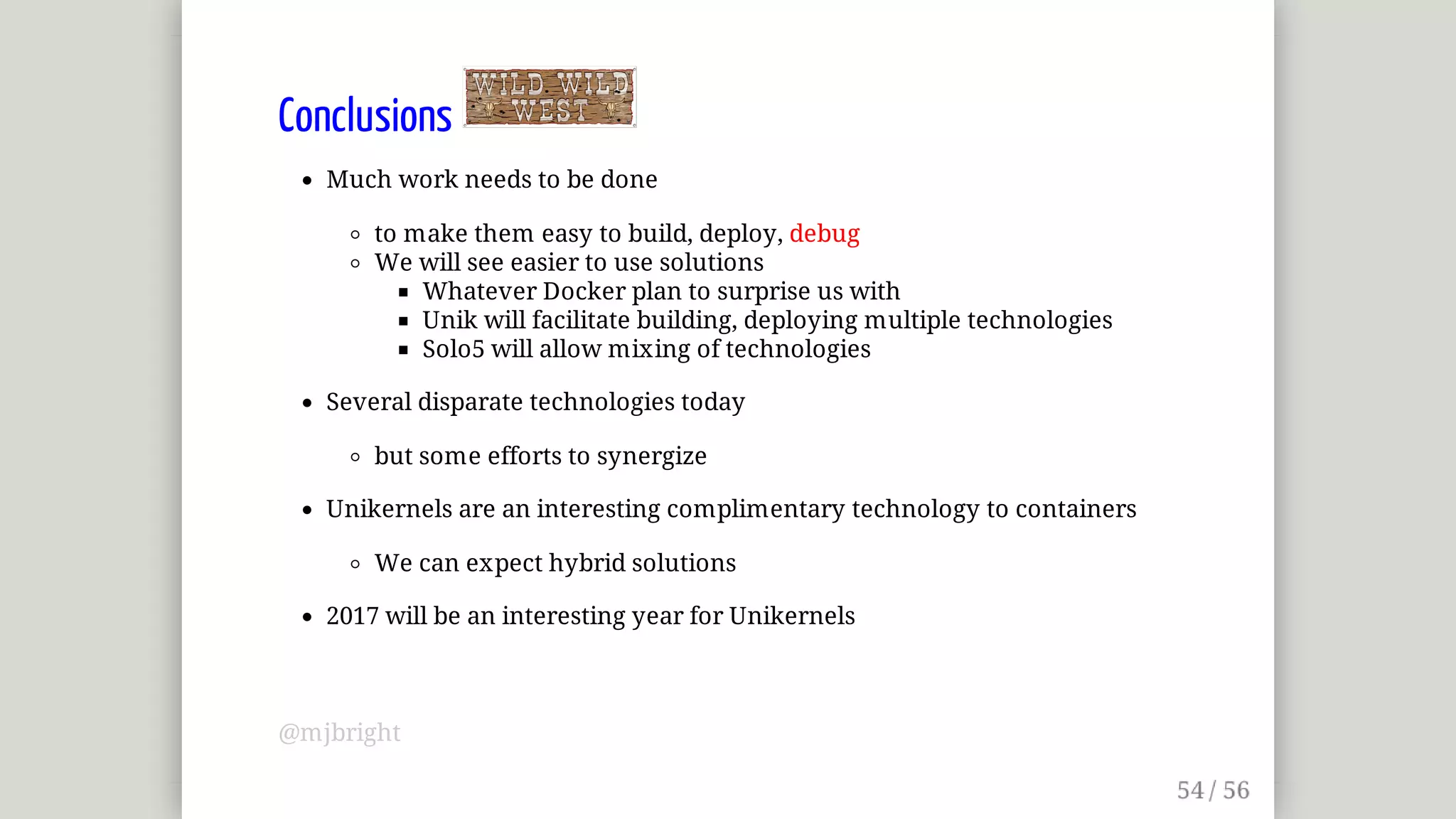 Conclusions	
Much	work	needs	to	be	done
to	make	them	easy	to	build,	deploy,	debug
We	will	see	easier	to	use	solutions
Whatever	Docker	plan	to	surprise	us	with
Unik	will	facilitate	building,	deploying	multiple	technologies
Solo5	will	allow	mixing	of	technologies
Several	disparate	technologies	today
but	some	efforts	to	synergize
Unikernels	are	an	interesting	complimentary	technology	to	containers
We	can	expect	hybrid	solutions
2017	will	be	an	interesting	year	for	Unikernels
@mjbright
 